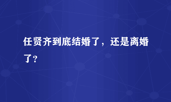 任贤齐到底结婚了，还是离婚了？