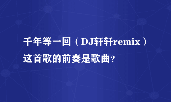 千年等一回（DJ轩轩remix）这首歌的前奏是歌曲？