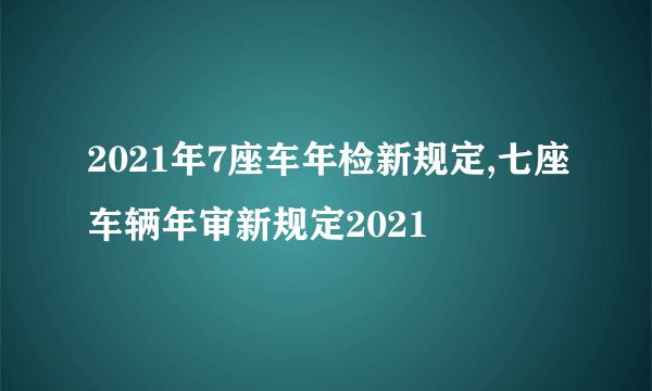 2021年7座车年检新规定,七座车辆年审新规定2021