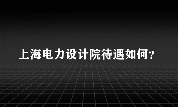 上海电力设计院待遇如何？