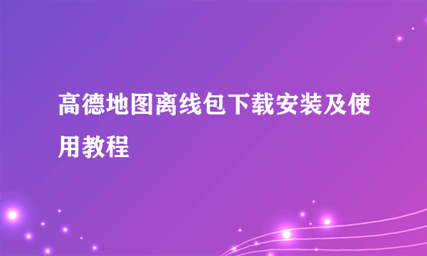 高德地图离线包下载安装及使用教程