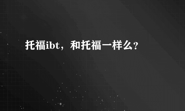 托福ibt，和托福一样么？