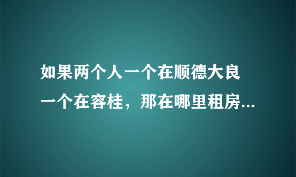 如果两个人一个在顺德大良 一个在容桂，那在哪里租房子会比较适中，还有两个地方离着远吗？大概要多久的路