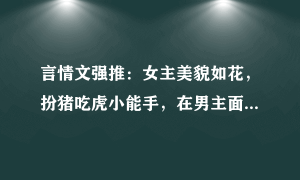 言情文强推：女主美貌如花，扮猪吃虎小能手，在男主面前又软又怂