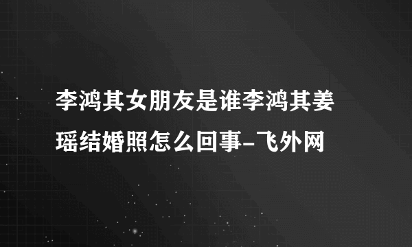 李鸿其女朋友是谁李鸿其姜珮瑶结婚照怎么回事-飞外网