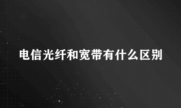 电信光纤和宽带有什么区别