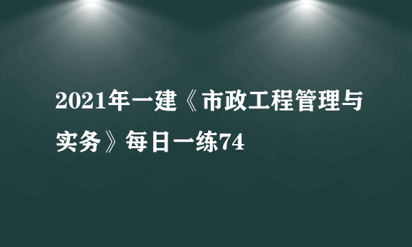 2021年一建《市政工程管理与实务》每日一练74