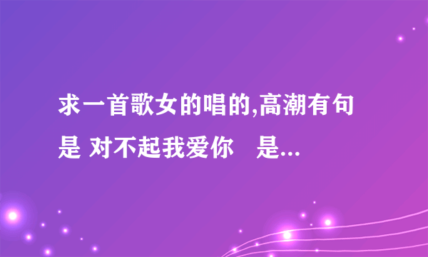 求一首歌女的唱的,高潮有句是 对不起我爱你   是op音乐手机还是步步高的广告里的音乐不是那个什么我