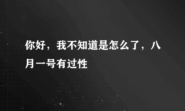 你好，我不知道是怎么了，八月一号有过性