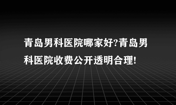 青岛男科医院哪家好?青岛男科医院收费公开透明合理!