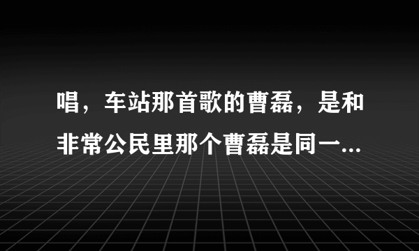 唱，车站那首歌的曹磊，是和非常公民里那个曹磊是同一个吗。求回复？