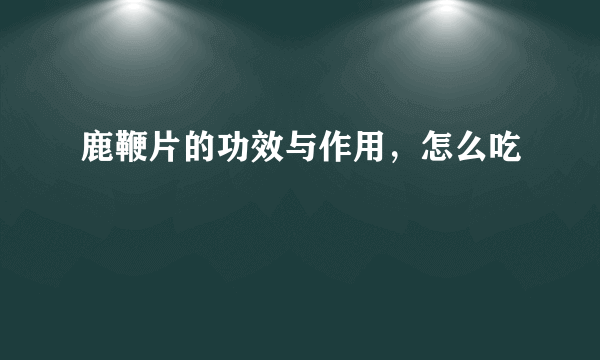 鹿鞭片的功效与作用，怎么吃