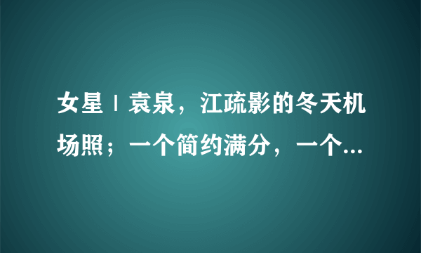 女星｜袁泉，江疏影的冬天机场照；一个简约满分，一个时髦最佳