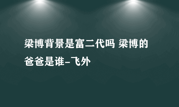 梁博背景是富二代吗 梁博的爸爸是谁-飞外