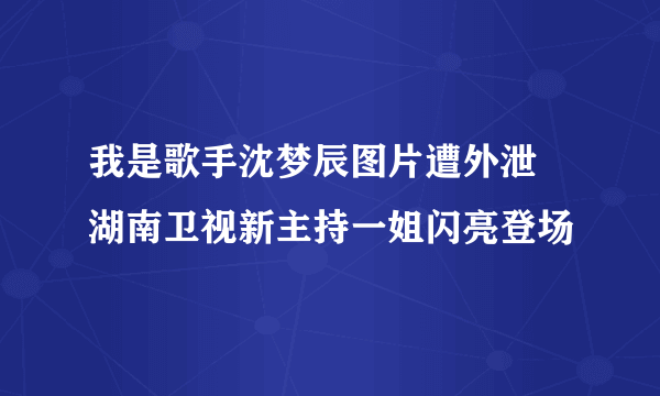 我是歌手沈梦辰图片遭外泄  湖南卫视新主持一姐闪亮登场