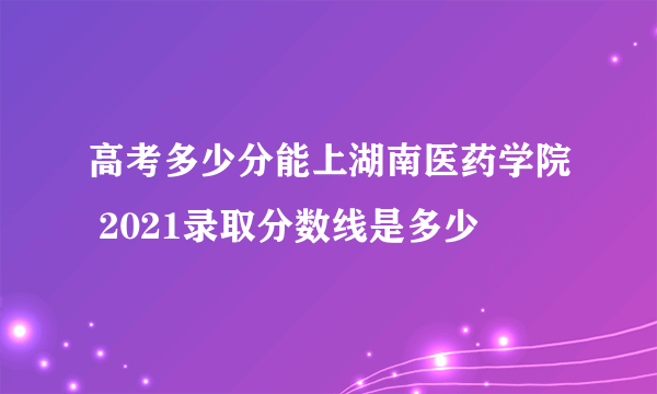 高考多少分能上湖南医药学院 2021录取分数线是多少