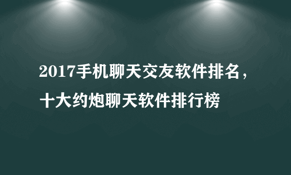 2017手机聊天交友软件排名，十大约炮聊天软件排行榜