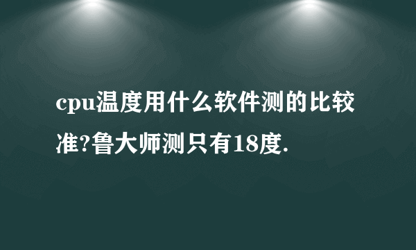 cpu温度用什么软件测的比较 准?鲁大师测只有18度.