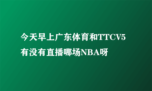 今天早上广东体育和TTCV5有没有直播哪场NBA呀