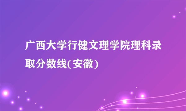 广西大学行健文理学院理科录取分数线(安徽)