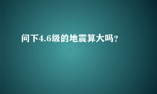 问下4.6级的地震算大吗？