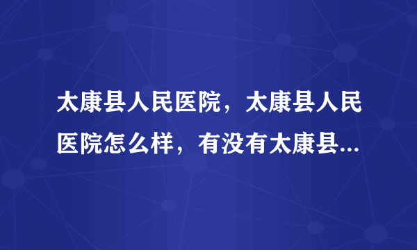 太康县人民医院，太康县人民医院怎么样，有没有太康县人民医院介绍？