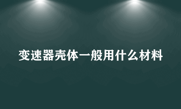 变速器壳体一般用什么材料