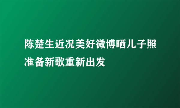 陈楚生近况美好微博晒儿子照准备新歌重新出发