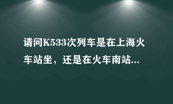 请问K533次列车是在上海火车站坐，还是在火车南站坐，急，谢谢。