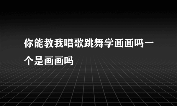 你能教我唱歌跳舞学画画吗一个是画画吗