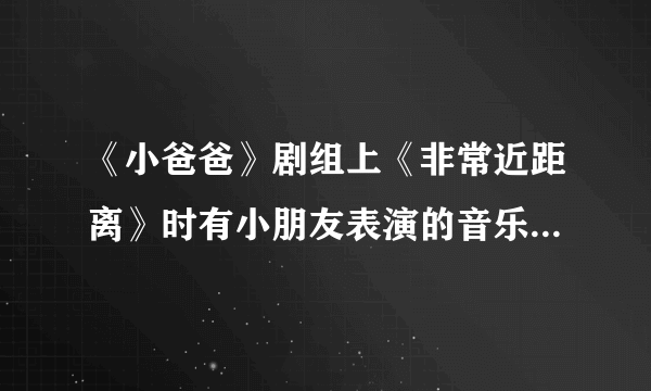 《小爸爸》剧组上《非常近距离》时有小朋友表演的音乐是什么儿？