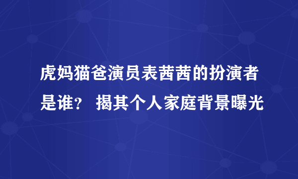 虎妈猫爸演员表茜茜的扮演者是谁？ 揭其个人家庭背景曝光