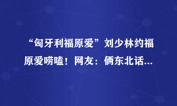 “匈牙利福原爱”刘少林约福原爱唠嗑！网友：俩东北话砖家终于会晤了