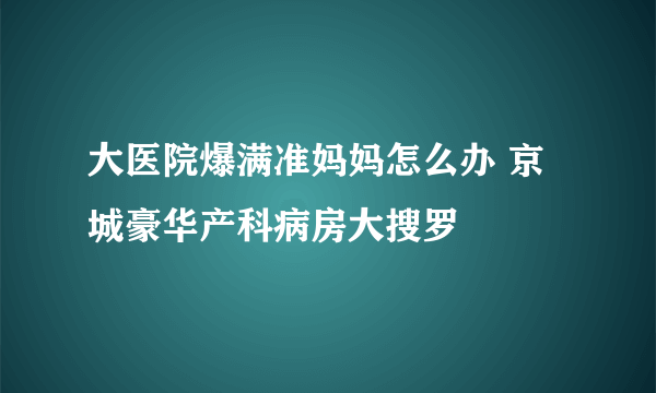 大医院爆满准妈妈怎么办 京城豪华产科病房大搜罗