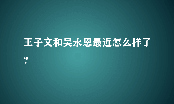 王子文和吴永恩最近怎么样了？