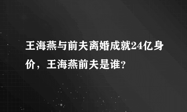 王海燕与前夫离婚成就24亿身价，王海燕前夫是谁？