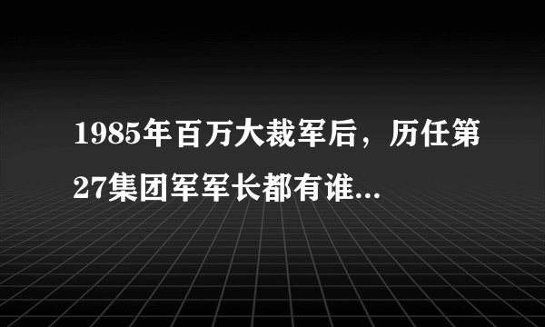 1985年百万大裁军后，历任第27集团军军长都有谁，什么军衔