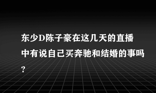 东少D陈子豪在这几天的直播中有说自己买奔驰和结婚的事吗？