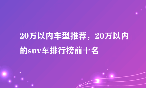 20万以内车型推荐，20万以内的suv车排行榜前十名