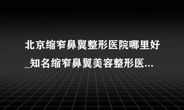 北京缩窄鼻翼整形医院哪里好_知名缩窄鼻翼美容整形医院有哪些【附价格】