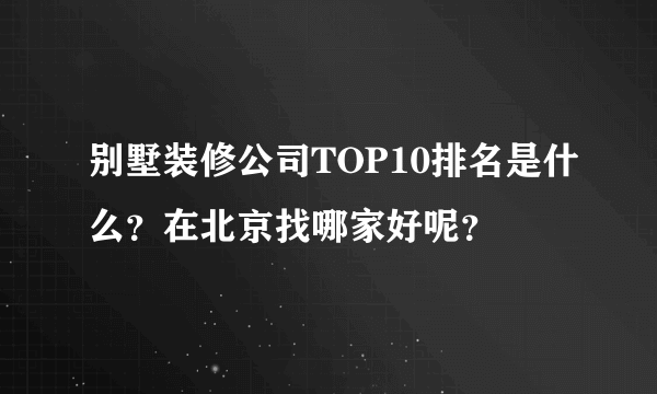 别墅装修公司TOP10排名是什么？在北京找哪家好呢？