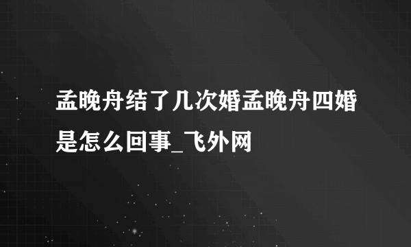 孟晚舟结了几次婚孟晚舟四婚是怎么回事_飞外网