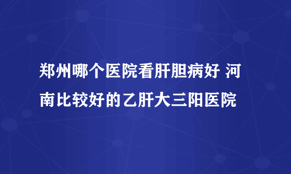 郑州哪个医院看肝胆病好 河南比较好的乙肝大三阳医院