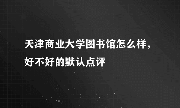 天津商业大学图书馆怎么样，好不好的默认点评