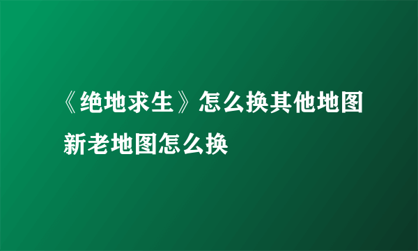 《绝地求生》怎么换其他地图 新老地图怎么换