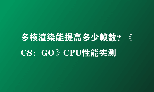 多核渲染能提高多少帧数？《CS：GO》CPU性能实测