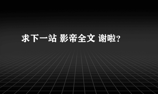 求下一站 影帝全文 谢啦？