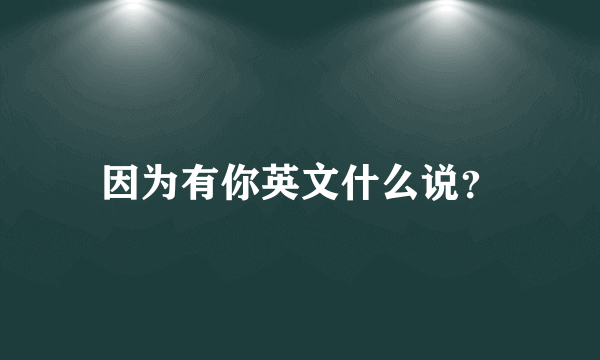 因为有你英文什么说？