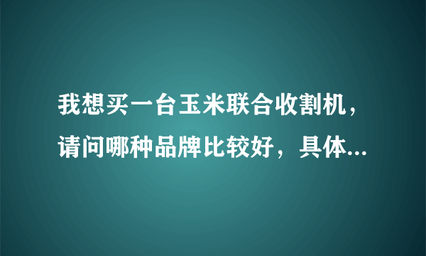 我想买一台玉米联合收割机，请问哪种品牌比较好，具体价格是多少？有厂家的电话就更好，谢谢～