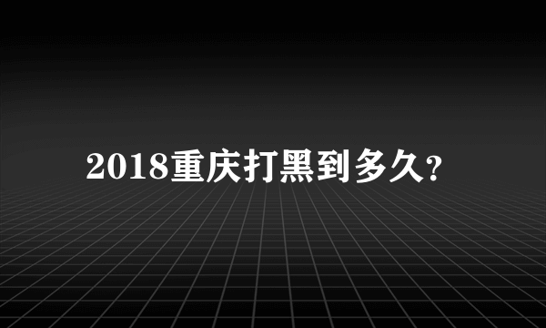 2018重庆打黑到多久？